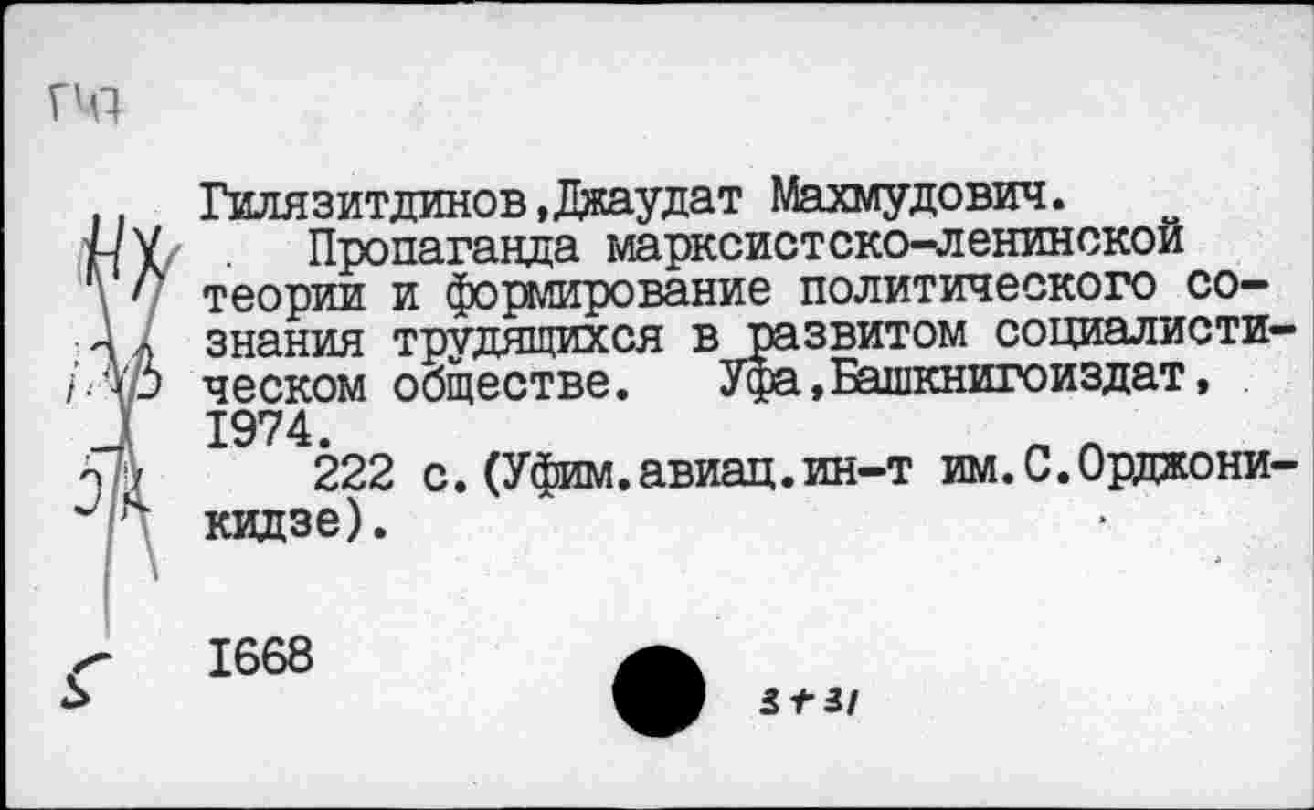 ﻿. Гилязитдинов»Джаудат Махмудович.
нУ Пропаганда марксистско-ленинской
' теории и формирование политического со-
Ал знания трудящихся в развитом социалисти-
/■Ар ческом обществе. Уфа,Башкнигоиздат,
Л 1974.
222 с.(Уфим.авиац.ин-т им.С.Орджони-и ч кидзе).
Г 1668	а